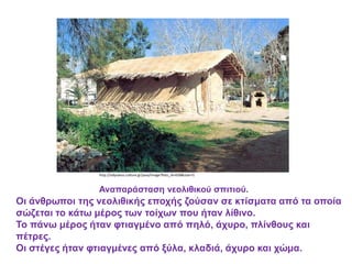 http://odysseus.culture.gr/java/image?foto_id=658&size=l1
Αναπαράσταση νεολιθικού σπιτιού.
Οι άνθρωποι της νεολιθικής εποχής ζούσαν σε κτίσματα από τα οποία
σώζεται το κάτω μέρος των τοίχων που ήταν λίθινο.
Το πάνω μέρος ήταν φτιαγμένο από πηλό, άχυρο, πλίνθους και
πέτρες.
Οι στέγες ήταν φτιαγμένες από ξύλα, κλαδιά, άχυρο και χώμα.
 