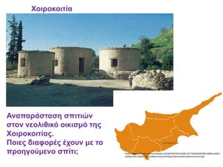 Χοιροκοιτία
http://www.mcw.gov.cy/mcw/da/da.nsf/e8af1825026cfe8bc22573e000446396/c6804acdb63
d2856c225719b0021d15a/MainText/0.84?OpenElement&FieldElemFormat=gif
Αναπαράσταση σπιτιών
στον νεολιθικό οικισμό της
Χοιροκοιτίας.
Ποιες διαφορές έχουν με το
προηγούμενο σπίτι;
 