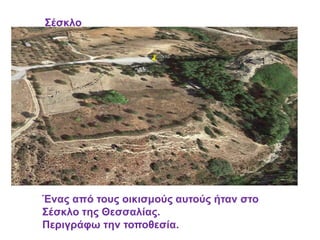 Σέσκλο
Ένας από τους οικισμούς αυτούς ήταν στο
Σέσκλο της Θεσσαλίας.
Περιγράφω την τοποθεσία.
 