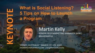 KEYNOTE
Martin Kelly
SENIOR FIELD MARKETING MANAGER (APAC)
BRANDWATCH
What is Social Listening?
5 Tips on How to Launch
a Program
SYDNEY, AUSTRALIA ~ MARCH 22 - 23, 2022
DIGIMARCONAUSTRALIA.COM | #DigiMarConAustralia
 