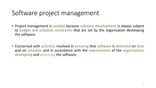 Software project management
• Project management is needed because software development is always subject
to budget and schedule constraints that are set by the organisation developing
the software.
• Concerned with activities involved in ensuring that software is delivered on time
and on schedule and in accordance with the requirements of the organisations
developing and procuring the software.
1
 