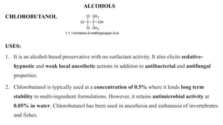 ALCOHOLS
USES:
1. It is an alcohol-based preservative with no surfactant activity. It also elicits sedative-
hypnotic and weak local anesthetic actions in addition to antibacterial and antifungal
properties.
2. Chlorobutanol is typically used at a concentration of 0.5% where it lends long term
stability to multi-ingredient formulations. However, it retains antimicrobial activity at
0.05% in water. Chlorobutanol has been used in anesthesia and euthanasia of invertebrates
and fishes.
CHLOROBUTANOL
Cl
Cl
Cl
CH3
CH3
OH
1,1,1-trichloro-2-methylpropan-2-ol
 