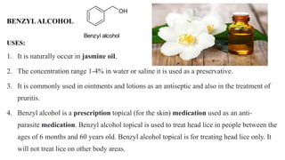 USES:
1. It is naturally occur in jasmine oil.
2. The concentration range 1-4% in water or saline it is used as a preservative.
3. It is commonly used in ointments and lotions as an antiseptic and also in the treatment of
pruritis.
4. Benzyl alcohol is a prescription topical (for the skin) medication used as an anti-
parasite medication. Benzyl alcohol topical is used to treat head lice in people between the
ages of 6 months and 60 years old. Benzyl alcohol topical is for treating head lice only. It
will not treat lice on other body areas.
BENZYL ALCOHOL
OH
Benzyl alcohol
 
