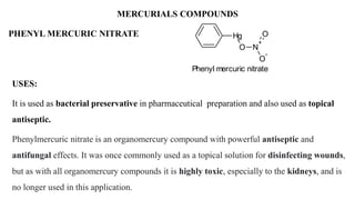 MERCURIALS COMPOUNDS
USES:
It is used as bacterial preservative in pharmaceutical preparation and also used as topical
antiseptic.
Phenylmercuric nitrate is an organomercury compound with powerful antiseptic and
antifungal effects. It was once commonly used as a topical solution for disinfecting wounds,
but as with all organomercury compounds it is highly toxic, especially to the kidneys, and is
no longer used in this application.
PHENYL MERCURIC NITRATE Hg
O N
+
O
-
O
Phenyl mercuric nitrate
 