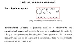 Quaternary ammonium compounds
Benzalkonium Chloride is primarily used as a preservative and
antimicrobial agent, and secondarily used as a surfactant. It works by
killing microorganisms and inhibiting their future growth, and for this reason
frequently appears as an ingredient in antibacterial hand wipes, antiseptic
creams and anti-itch ointments.
Benzalkonium chloride
N-Alkyl-N-benzyl-N,N-dimethylammonium chloride
 