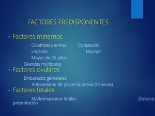 FACTORES PREDISPONENTES
• Factores maternos
Cicatrices uterinas Conización
Legrado Miomas
Mayor de 35 años
Grandes multíparas
• Factores ovulares
Embarazos gemelares
Antecedente de placenta previa (12 veces)
• Factores fetales
Malformaciones fetales Distocia d
presentación
 