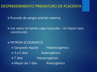 DESPRENDIMIENTO PREMATURO DE PLACENTA
 Procede de sangre arterial materna
 Los vasos no tienen capa muscular – no hacen vaso
constricción
 PATRON ECOGRAFICO
 Sangrado Agudo Hiperecogénico
 3 a 5 días Isoecogénico
 7 días Hipoecogénico
 Mayor de 7 días Anecogénico
 