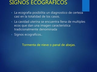 SIGNOS ECOGRAFICOS
• La ecografia posibilita un diagnostico de certeza
casi en la totalidad de los casos.
• La cavidad uterina se encuentra llena de multiples
ecos que dan una imagen caracteristica
tradicionalmente denominada
• Signos ecograficos..
Tormenta de nieve o panal de abejas.
 