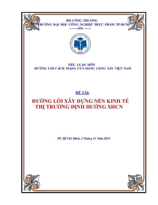 1
BỘ CÔNG THƯƠNG
TRƯỜNG ĐẠI HỌC CÔNG NGHIỆP THỰC PHẨM TP.HCM
------ oOo ------
TIỂU LUẬN MÔN
ĐƯỜNG LỐI CÁCH MẠNG CỦA ĐẢNG CỘNG SẢN VIỆT NAM
ĐỀ TÀI:
ĐƯỜNG LỐI XÂY DỰNG NỀN KINH TẾ
THỊ TRƯỜNG ĐỊNH HƯỚNG XHCN
TP. Hồ Chí Minh, 1 Tháng 11 Năm 2019
 