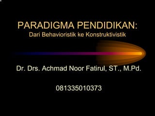 PARADIGMA PENDIDIKAN:
Dari Behavioristik ke Konstruktivistik
Dr. Drs. Achmad Noor Fatirul, ST., M.Pd.
081335010373
 