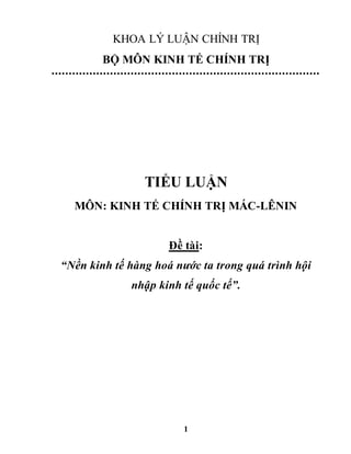 1
KHOA LÝ LUẬN CHÍNH TRỊ
BỘ MÔN KINH TẾ CHÍNH TRỊ
TIỂU LUẬN
MÔN: KINH TẾ CHÍNH TRỊ MÁC-LÊNIN
Đề tài:
“Nền kinh tế hàng hoá nước ta trong quá trình hội
nhập kinh tế quốc tế”.
 