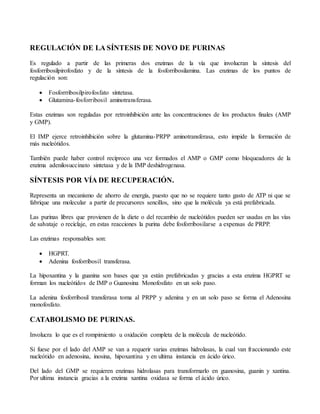 REGULACIÓN DE LA SÍNTESIS DE NOVO DE PURINAS
Es regulado a partir de las primeras dos enzimas de la vía que involucran la síntesis del
fosforribosilpirofosfato y de la síntesis de la fosforribosilamina. Las enzimas de los puntos de
regulación son:
 Fosforrribosilpirofosfato síntetasa.
 Glutamina-fosforribosil aminotransferasa.
Estas enzimas son reguladas por retroinhibición ante las concentraciones de los productos finales (AMP
y GMP).
El IMP ejerce retroinhibición sobre la glutamina-PRPP aminotransferasa, esto impide la formación de
más nucleótidos.
También puede haber control recíproco una vez formados el AMP o GMP como bloqueadores de la
enzima adenilosuccinato sintetasa y de la IMP deshidrogenasa.
SÍNTESIS POR VÍA DE RECUPERACIÓN.
Representa un mecanismo de ahorro de energía, puesto que no se requiere tanto gasto de ATP ni que se
fabrique una molecular a partir de precursores sencillos, sino que la molécula ya está prefabricada.
Las purinas libres que provienen de la diete o del recambio de nucleótidos pueden ser usadas en las vías
de salvataje o reciclaje, en estas reacciones la purina debe fosforribosilarse a expensas de PRPP.
Las enzimas responsables son:
 HGPRT.
 Adenina fosforribosil transferasa.
La hipoxantina y la guanina son bases que ya están prefabricadas y gracias a esta enzima HGPRT se
forman los nucleótidos de IMP o Guanosina Monofosfato en un solo paso.
La adenina fosforribosil transferasa toma al PRPP y adenina y en un solo paso se forma el Adenosina
monofosfato.
CATABOLISMO DE PURINAS.
Involucra lo que es el rompimiento u oxidación completa de la molécula de nucleótido.
Si fuese por el lado del AMP se van a requerir varias enzimas hidrolasas, la cual van fraccionando este
nucleótido en adenosina, inosina, hipoxantina y en ultima instancia en ácido úrico.
Del lado del GMP se requieren enzimas hidrolasas para transformarlo en guanosina, guanin y xantina.
Por ultima instancia gracias a la enzima xantina oxidasa se forma el ácido úrico.
 