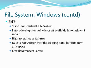 File System: Windows (contd)
 ReFS
 Stands for Resilient File System
 Latest development of Microsoft available for windows 8
server
 High tolerance to failures
 Data is not written over the existing data, but into new
disk space
 Lost data recover is easy
 