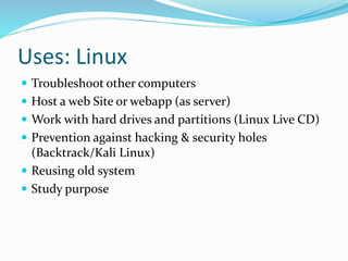 Uses: Linux
 Troubleshoot other computers
 Host a web Site or webapp (as server)
 Work with hard drives and partitions (Linux Live CD)
 Prevention against hacking & security holes
(Backtrack/Kali Linux)
 Reusing old system
 Study purpose
 