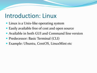 Introduction: Linux
 Linux is a Unix-like operating system
 Easily available free of cost and open source
 Available in both GUI and Command line version
 Predecessor: Basic Terminal (CLI)
 Example: Ubuntu, CentOS, LinuxMint etc
 
