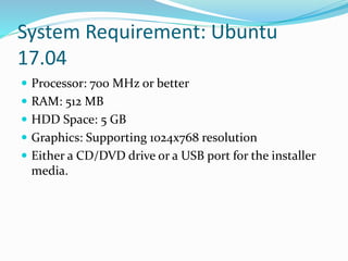 System Requirement: Ubuntu
17.04
 Processor: 700 MHz or better
 RAM: 512 MB
 HDD Space: 5 GB
 Graphics: Supporting 1024x768 resolution
 Either a CD/DVD drive or a USB port for the installer
media.
 