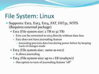 File System: Linux
 Supports: Ext2, Ext3, Ext4, FAT, FAT32, NTFS
(Requires external package)
 Ext2 (File system size: 2 TB to 32 TB)
 Ext2 can be converted to ext3 directly without data loss.
 Ext2 does not have journaling feature
 Journaling prevents data loss during power failure by keeping
track of changes made
 Ext3 (File system size: same as ext2)
 It allows journaling
 Ext4 (File system size: up to 1 EB (exabyte))
 Has option to turn of journaling feature “off”
 