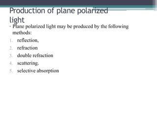 Production of plane polarized
light
• Plane polarized light may be produced by the following
methods:
1. reflection,
2. refraction
3. double refraction
4. scattering.
5. selective absorption
 