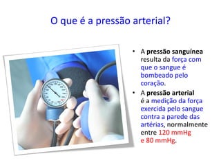 O que é a pressão arterial?
• A pressão sanguínea
resulta da força com
que o sangue é
bombeado pelo
coração.
• A pressão arterial
é a medição da força
exercida pelo sangue
contra a parede das
artérias, normalmente
entre 120 mmHg
e 80 mmHg.
 