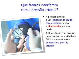 Que fatores interferem
com a pressão arterial?
• A pressão arterial
é um indicador da saúde
cardiovascular, sendo
a hipertensão um fator
de risco.
• A alimentação com excesso
de sal, o stresse, a atividade
física e a aterosclerose
aumentam a pressão
arterial.
 