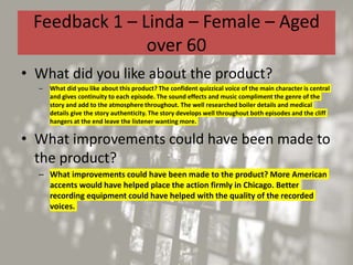 Feedback 1 – Linda – Female – Aged
over 60
• What did you like about the product?
– What did you like about this product? The confident quizzical voice of the main character is central
and gives continuity to each episode. The sound effects and music compliment the genre of the
story and add to the atmosphere throughout. The well researched boiler details and medical
details give the story authenticity. The story develops well throughout both episodes and the cliff
hangers at the end leave the listener wanting more.
• What improvements could have been made to
the product?
– What improvements could have been made to the product? More American
accents would have helped place the action firmly in Chicago. Better
recording equipment could have helped with the quality of the recorded
voices.
 