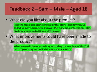 Feedback 2 – Sam – Male – Aged 18
• What did you like about the product?
– I like the music and sound effects for this story, I like how you've
added so many characters, it makes the story more interesting. I also
like how you've ended it on a cliff hanger.
• What improvements could have been made to
the product?
– What you could improve on is by extending the run time of the 2nd
part of your story and add a bit more sound effects.
 