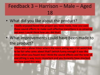 Feedback 3 – Harrison – Male – Aged
18
• What did you like about the product?
– I really enjoyed/loved this project you have made, how you uses
these sound effects to make such effective transitions is so amazing
not even I could think how you did that!
• What improvements could have been made to
the product?
– There was a phew times where the voice acting was a bit weird but
to be fair who cares about that? (which funny enough it was the
times when you heard me) I think the sound effects and the tone of
everything is way more important and you honestly have shocked
me how good this was.
 