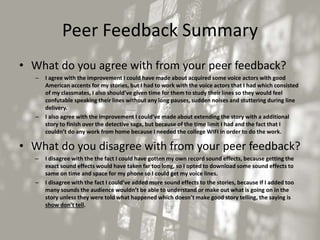 Peer Feedback Summary
• What do you agree with from your peer feedback?
– I agree with the improvement I could have made about acquired some voice actors with good
American accents for my stories, but I had to work with the voice actors that I had which consisted
of my classmates, I also should’ve given time for them to study their lines so they would feel
confutable speaking their lines without any long pauses, sudden noises and stuttering during line
delivery.
– I also agree with the improvement I could’ve made about extending the story with a additional
story to finish over the detective saga, but because of the time limit I had and the fact that I
couldn’t do any work from home because I needed the college WIFI in order to do the work.
• What do you disagree with from your peer feedback?
– I disagree with the the fact I could have gotten my own record sound effects, because getting the
exact sound effects would have taken far too long, so I opted to download some sound effects to
same on time and space for my phone so I could get my voice lines.
– I disagree with the fact I could’ve added more sound effects to the stories, because If I added too
many sounds the audience wouldn’t be able to understand or make out what is going on in the
story unless they were told what happened which doesn’t make good story telling, the saying is
show don’t tell.
 