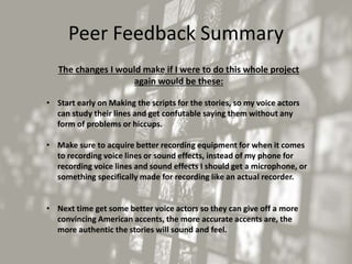 Peer Feedback Summary
The changes I would make if I were to do this whole project
again would be these:
• Start early on Making the scripts for the stories, so my voice actors
can study their lines and get confutable saying them without any
form of problems or hiccups.
• Make sure to acquire better recording equipment for when it comes
to recording voice lines or sound effects, instead of my phone for
recording voice lines and sound effects I should get a microphone, or
something specifically made for recording like an actual recorder.
• Next time get some better voice actors so they can give off a more
convincing American accents, the more accurate accents are, the
more authentic the stories will sound and feel.
 