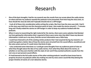 Research
• One of the best strengths I had for my research was the results from my survey about the audio stories
on what and how my audience wanted the podcasts to be presented, from how long the story lasts, to
how should the story be told and if episode should end on a cliff hanger.
• I tuck all of these into consideration while writing the scripts, like from how the story was told, I had it
so the story was told from one the characters point of view, I also made the stories around 5 – 7 minutes
long and I finally ended the stories on cliff-hanger in order to keep my audience hooked with the
podcasts.
• When it came to researching the right material for the stories, there were some websites that blocked
me from getting the information that I required of there were some sites that didn’t have any descent
information I could use in my story, find the correct information was a little hazy.
• I could have listened to all of the existing similar products that I had acquired during my research, so I
could have gotten a better idea of how the stories were structed from the sound effects, soundtrack and
the voice actors and see if I could mimic that kind of style.
• I also conducted some interviews so I could get some thoughts from my audiences point of view on
what they thought about the idea of my audio stories, from what they liked about the stories, to
whether or not they were familiar with the style of noir and if they wanted authentic sounds from the
noir area or just present sound effects.
• If I had listened to the full audio stories of the other existing products I would’ve have know how to
properly structure my podcasts while also making me and my voice actors sound like they belong the
proper timeline of events of a noir detective stories.
 