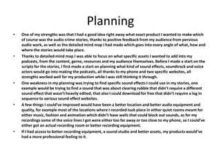 Planning
• One of my strengths was that I had a good idea right away what exact product I wanted to make which
of course was the audio crime stories, thanks to positive feedback from my audience from pervious
audio work, as well as the detailed mind map I had made which goes into every angle of what, how and
where the stories would take place.
• Thanks to detailed mind map I was able to focus on what specific assets I wanted to add into my
podcasts, from the content, gerne, resources and my audience themselves. Before I made a start on the
scripts for the stories, I first made a start on planning what kind of sound effects, soundtrack and voice
actors would go into making the podcasts, all thanks to my phone and two specific websites, all
strengths worked well for my production while I was still thinking it through.
• One weakness in my planning was trying to find specific sound effects I could use in my stories, one
example would be trying to find a sound that was about clearing rubble that didn’t require a different
sound effect that wasn’t heavily edited, that also I could download for free that didn’t require a log in
sequence to various sound effect websites.
• A few things I could’ve improved would have been a better location and better audio equipment and
quality, for example most of the locations where I recorded tuck place in either quiet rooms meant for
either music, fashion and animation which didn’t have walls that could block out sounds, as for my
recordings some of the voice lines I got were either too far away or too close to my phone, so I could’ve
either got an actual recording room or better recording equipment.
• If I had access to better recording equipment, a sound studio and better assets, my products would’ve
had a more professional feeling to it.
 