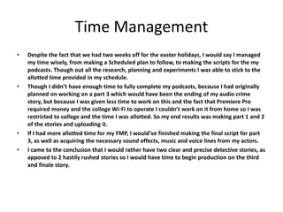 Time Management
• Despite the fact that we had two weeks off for the easter holidays, I would say I managed
my time wisely, from making a Scheduled plan to follow, to making the scripts for the my
podcasts. Though out all the research, planning and experiments I was able to stick to the
allotted time provided in my schedule.
• Though I didn’t have enough time to fully complete my podcasts, because I had originally
planned on working on a part 3 which would have been the ending of my audio crime
story, but because I was given less time to work on this and the fact that Premiere Pro
required money and the college Wi-Fi to operate I couldn’t work on it from home so I was
restricted to college and the time I was allotted. So my end results was making part 1 and 2
of the stories and uploading it.
• If I had more allotted time for my FMP, I would’ve finished making the final script for part
3, as well as acquiring the necessary sound effects, music and voice lines from my actors.
• I came to the conclusion that I would rather have two clear and precise detective stories, as
apposed to 2 hastily rushed stories so I would have time to begin production on the third
and finale story.
 