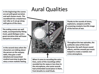 Aural Qualities
In the beginnings the scenes
are set with good narration
and well chosen music. The
soundtrack has a mysterious
noir vibe so it can go along
with gerne of the story.
The ending scenes are well
made, accompanied by fitting
music, good dialogue and a
great narration that will leave
everyone in suspense.
In the second story when the
characters are talking about
the person on the autopsy
table, they give a well
detailed and researched
medical overview to give the
story a more realistic feeling.
When it came to recording the voice
lines, some of the recordings either
sounded too far away or too close to
the microphone, also some records
had unintended sound place in them,
from breaths to small thuds.
Throughout the two episodes, the
authentic voice of the main
character, the well chosen sound
effects, and the smooth jazz music
helped to create a realistic noir
crime atmosphere.
Thanks to the sounds of sirens,
explosions, weapons and the
screaming created a horrific image
of the horrors of war.
 