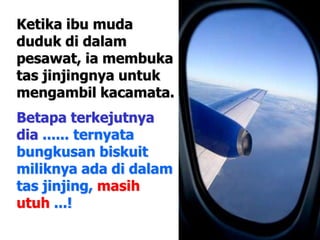 Ketika ibu muda
duduk di dalam
pesawat, ia membuka
tas jinjingnya untuk
mengambil kacamata.
Betapa terkejutnya
dia ...... ternyata
bungkusan biskuit
miliknya ada di dalam
tas jinjing, masih
utuh ...!
 