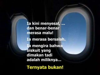 Ia kini menyesal, ...
dan benar-benar
merasa malu!
Ia merasa bersalah.
Ia mengira bahwa
biskuit yang
dimakan tadi
adalah miliknya...
Ternyata bukan!
 