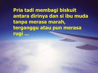 Pria tadi membagi biskuit
antara dirinya dan si ibu muda
tanpa merasa marah,
terganggu atau pun merasa
rugi ...
 