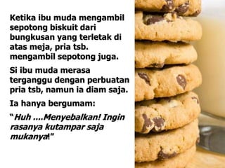 Ketika ibu muda mengambil
sepotong biskuit dari
bungkusan yang terletak di
atas meja, pria tsb.
mengambil sepotong juga.
Si ibu muda merasa
terganggu dengan perbuatan
pria tsb, namun ia diam saja.
Ia hanya bergumam:
“Huh ....Menyebalkan! Ingin
rasanya kutampar saja
mukanya!”
 