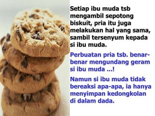 Setiap ibu muda tsb
mengambil sepotong
biskuit, pria itu juga
melakukan hal yang sama,
sambil tersenyum kepada
si ibu muda.
Perbuatan pria tsb. benar-
benar mengundang geram
si ibu muda ...!
Namun si ibu muda tidak
bereaksi apa-apa, ia hanya
menyimpan kedongkolan
di dalam dada.
 