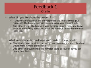 Feedback 1
Charlie
• What did you like about the product?
– It was very professional and the responses the interviewees gave
(especially the blonde one with glasses) were very thought out.
– One other thing I liked about it was the images used made me know
what he was talking about and what the narrator thinks the monster
looks like.
• What improvements could have been made to the product?
– Should add quiet music in the background because it is a bit bland and
would make it more professional.
– One other improvement is the narrator could be louder, as you can
barely hear him.
 