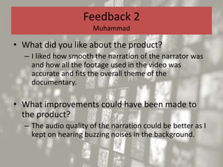 Feedback 2
Muhammad
• What did you like about the product?
– I liked how smooth the narration of the narrator was
and how all the footage used in the video was
accurate and fits the overall theme of the
documentary.
• What improvements could have been made to
the product?
– The audio quality of the narration could be better as I
kept on hearing buzzing noises in the background.
 