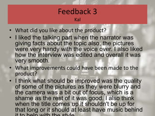 Feedback 3
Kal
• What did you like about the product?
• I liked the talking part when the narrator was
giving facts about the topic also, the pictures
were very handy with the voice over. I also liked
how the interview was edited and overall it was
very smooth.
• What improvements could have been made to the
product?
• I think what should be improved was the quality
of some of the pictures as they were blurry and
the camera was a bit out of focus, which is a
shame as the rest of it was good. I also think
when the title comes up it shouldn't be up for
that long or it should at least have music behind
 