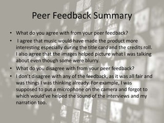 Peer Feedback Summary
• What do you agree with from your peer feedback?
• I agree that music would have made the product more
interesting especially during the title card and the credits roll.
I also agree that the images helped picture what I was talking
about even though some were blurry.
• What do you disagree with from your peer feedback?
• I don’t disagree with any of the feedback, as it was all fair and
was things I was thinking already. For example, I was
supposed to put a microphone on the camera and forgot to
which would’ve helped the sound of the interviews and my
narration too.
 