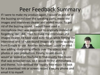Peer Feedback Summary
If I were to make my product again, I would’ve got rid of
the buzzing sound over the speaking parts, made the
images and interviews clearer and added music. To get
rid of the buzzing sound, I would have used a
microphone like I was supposed to originally instead of
forgetting like I did. Then to make the interviews and
images clearer, I’d have used auto-focus while filming the
interviews and I’d have found images of a better quality
from Google to use. Another technique I could’ve tried
was adding sharpening effects over the videos and
photos in post production. Finally, to add music, I
would’ve looked on YouTube to find royalty free music
that was tense/serious, so it would fit the atmosphere
and theme. To download the royalty free music I’d look
for a download link or screen record it on my phone and
email it to myself.
 