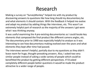 Research
Making a survey on “SurveyMonkey” helped me with my product by
discovering answers to questions like how long should my documentary be
and what elements it should contain. With the feedback it helped me evolve
and adapt my product by adding things like interviews, etc. This wasn’t an
extremely helpful part of research as the majority of the answers I got were
what I was thinking anyway.
It was useful examining the 4 pre-existing documentaries as I could locate key
elements that composed the final product like different camera angles, etc.
The documentary prior to 1990 was especially helpful to analyse as it was
interesting to see how documentary-making evolved over the years and what
elements they kept after time had passed.
The interviews weren’t helpful, partially due to my questions as they didn’t
leave room for huge, thought-provoking answers. Also, I asked two very
similar people instead of asking a wide variety of people which could’ve
benefitted the product by getting different perspectives. If I’d asked
completely different people better questions it would’ve made the product
attractive to a wider range of people.
 