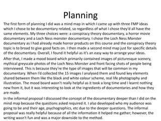 Planning
The first form of planning I did was a mind map in which I came up with three FMP ideas
which I chose to be documentary related, so regardless of what I chose they’d all have the
same elements. My three choices were: a conspiracy theory documentary, a horror movie
documentary and a Loch Ness monster documentary. I chose the Loch Ness Monster
documentary as I had already made horror products on this course and the conspiracy theory
topic is to broad to give good facts on. I then made a second mind map just for specific details
of the documentary. Overall, I found it helpful as it’s an easy way to arrange your ideas.
After that, I made a mood board which primarily contained images of picturesque scenery,
mythical greyscale photos of the Loch Ness Monster and front facing shots of people being
interviewed. This is because they’re the type of images that will be common in my
documentary. When I’d collected the 15 images I analysed them and found key elements
shared between them like the black and white colour scheme, real life photography and
illustration. The mood board wasn’t really helpful as it took a long time and I learnt nothing
new from it, but it was interesting to look at the ingredients of documentaries and how they
are made.
In the informal proposal I discussed the concept of the documentary deeper than I did on the
mind map because the questions asked required it. I also developed who my audience was
going to be and their age, psychographics, etc due to the deeper questions. The informal
proposal was really helpful because of all the information it helped me gather; however, the
writing wasn't fun and was a major downside to the method.
 