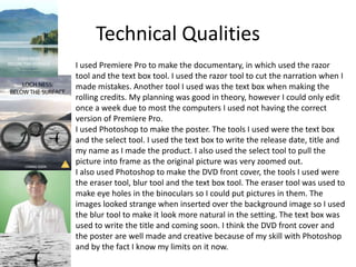 Technical Qualities
I used Premiere Pro to make the documentary, in which used the razor
tool and the text box tool. I used the razor tool to cut the narration when I
made mistakes. Another tool I used was the text box when making the
rolling credits. My planning was good in theory, however I could only edit
once a week due to most the computers I used not having the correct
version of Premiere Pro.
I used Photoshop to make the poster. The tools I used were the text box
and the select tool. I used the text box to write the release date, title and
my name as I made the product. I also used the select tool to pull the
picture into frame as the original picture was very zoomed out.
I also used Photoshop to make the DVD front cover, the tools I used were
the eraser tool, blur tool and the text box tool. The eraser tool was used to
make eye holes in the binoculars so I could put pictures in them. The
images looked strange when inserted over the background image so I used
the blur tool to make it look more natural in the setting. The text box was
used to write the title and coming soon. I think the DVD front cover and
the poster are well made and creative because of my skill with Photoshop
and by the fact I know my limits on it now.
 