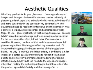 Aesthetic Qualities
I think my product looks good, because I chose a good array of
images and footage. I believe this because they’re primarily of
picturesque landscapes and animals which are naturally beautiful
and make sense within the context of my documentary. The
equipment I used to record the interviews and the narration was:
a camera, a tripod, a voice recorder and a microphone that I
forgot to use. I somewhat believe that my works creative, because
I didn’t record my own footage and take my own pictures except
for the interviews therefore, I don’t think it’s as creative as it
could be. However, I embraced that and chose some beautiful
pictures regardless. The images reflect my narration well. I’d
improve the image quality because some of the images look
blurry. The way I’d improve the image quality is by finding similar
images of a better quality or by trying to render it to a higher
quality on Premiere Pro or Photoshop by adding sharpening
effects. Finally, I didn’t add too much to the videos and images
other than making them shorter or longer, but if I were to make
the product again I’d definitely add sharpening effects.
 