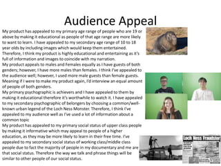 Audience Appeal
My product has appealed to my primary age range of people who are 19 or
above by making it educational as people of that age range are more likely
to want to learn. I have appealed to my secondary age range of 10 to 18
year olds by including images which would keep them entertained.
Therefore, I think my product is highly educational and entertaining as it’s
full of information and images to coincide with my narration.
My product appeals to males and Females equally as I have guests of both
genders; however, I have more males than females. I think I’ve appealed to
the audience well; however, I used more male guests than female guests.
Meaning if I were to make my product again, I’d interview an equal amount
of people of both genders.
My primary psychographic is achievers and I have appealed to them by
making it educational therefore it’s worthwhile to watch it. I have appealed
to my secondary psychographic of belongers by choosing a common/well-
known urban legend of the Loch Ness Monster. Therefore, I think I’ve
appealed to my audience well as I’ve used a lot of information about a
common topic
My product has appealed to my primary social status of upper class people
by making it informative which may appeal to people of a higher
education, as they may be more likely to learn in their free time. I’ve
appealed to my secondary social status of working class/middle class
people due to fact the majority of people in my documentary and me are
that social status. Therefore the way we talk and phrase things will be
similar to other people of our social status.
 