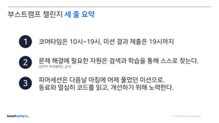 ⓒ NAVER Connect Foundation
코어타임은 10시~19시, 미션 결과 제출은 19시까지
문제 해결에 필요한 자원은 검색과 학습을 통해 스스로 찾는다.
(당연히 부정행위는 금지)
피어세션은 다음날 아침에 어제 풀었던 미션으로.
동료와 열심히 코드를 읽고, 개선하기 위해 노력한다.
1
2
3
부스트캠프 챌린지 세 줄 요약
 