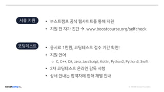 ⓒ NAVER Connect Foundation
서류 지원 • 부스트캠프 공식 웹사이트를 통해 지원
• 지원 전 자가 진단 à www.boostcourse.org/selfcheck
코딩테스트 • 응시료 1만원, 코딩테스트 접수 기간 확인!
• 지원 언어
o C, C++, C#, Java, JavaScript, Kotlin, Python2, Python3, Swift
• 2차 코딩테스트 온라인 감독 시행
• 상세 안내는 합격자에 한해 개별 안내
 